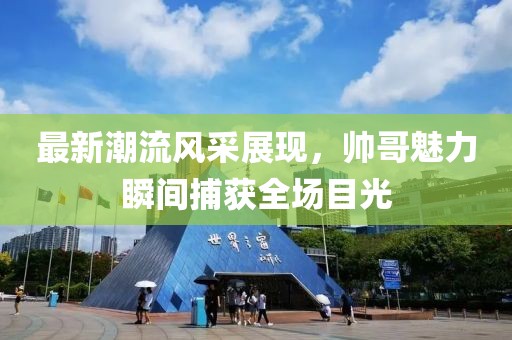 最新潮流风采展现，帅哥魅力瞬间捕获全场目光