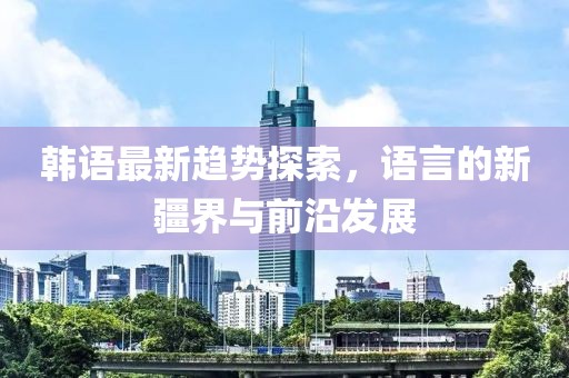 韩语最新趋势探索，语言的新疆界与前沿发展