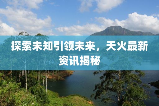 探索未知引领未来，天火最新资讯揭秘