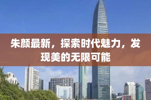 朱颜最新，探索时代魅力，发现美的无限可能