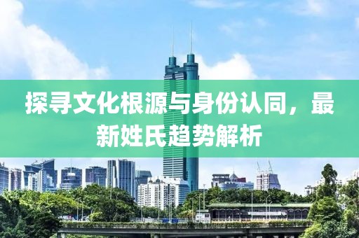 探寻文化根源与身份认同，最新姓氏趋势解析