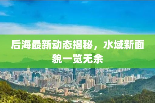 后海最新动态揭秘，水域新面貌一览无余