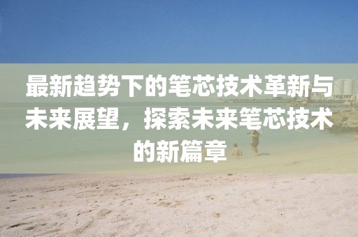 最新趋势下的笔芯技术革新与未来展望，探索未来笔芯技术的新篇章