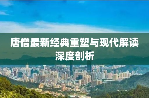 唐僧最新经典重塑与现代解读深度剖析