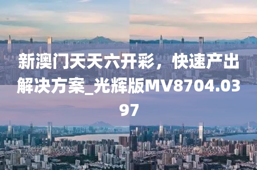 新澳门天天六开彩，快速产出解决方案_光辉版MV8704.0397