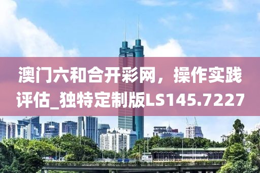 澳门六和合开彩网，操作实践评估_独特定制版LS145.7227