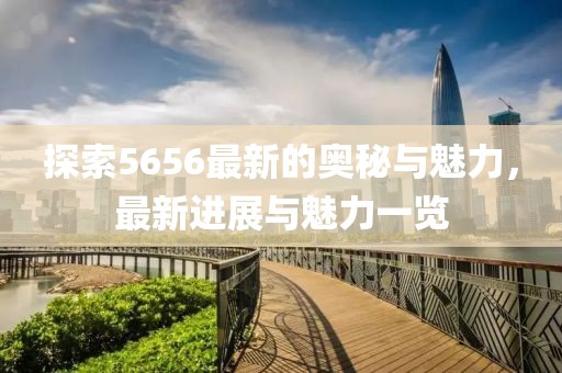 探索5656最新的奥秘与魅力，最新进展与魅力一览