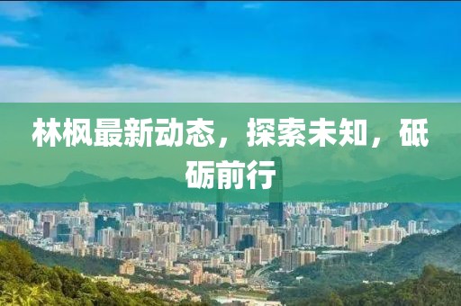 林枫最新动态，探索未知，砥砺前行