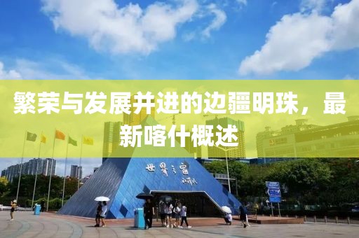 繁荣与发展并进的边疆明珠，最新喀什概述