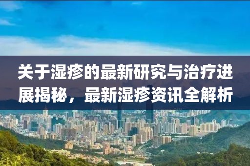 关于湿疹的最新研究与治疗进展揭秘，最新湿疹资讯全解析