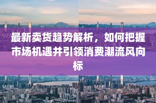 最新卖货趋势解析，如何把握市场机遇并引领消费潮流风向标
