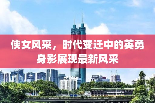 侠女风采，时代变迁中的英勇身影展现最新风采