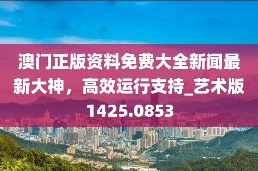 澳门正版资料免费大全新闻最新大神，高效运行支持_艺术版1425.0853