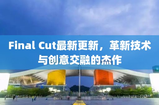 Final Cut最新更新，革新技术与创意交融的杰作