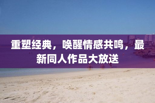 重塑经典，唤醒情感共鸣，最新同人作品大放送