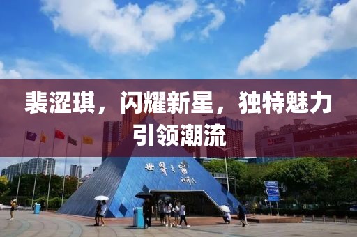 裴涩琪，闪耀新星，独特魅力引领潮流