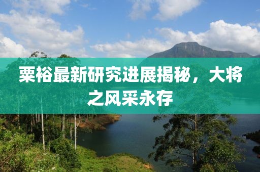 粟裕最新研究进展揭秘，大将之风采永存