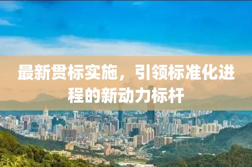 最新贯标实施，引领标准化进程的新动力标杆