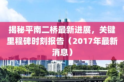 揭秘平南二桥最新进展，关键里程碑时刻报告（2017年最新消息）
