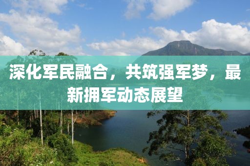 深化军民融合，共筑强军梦，最新拥军动态展望