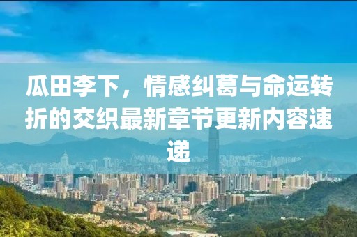 瓜田李下，情感纠葛与命运转折的交织最新章节更新内容速递