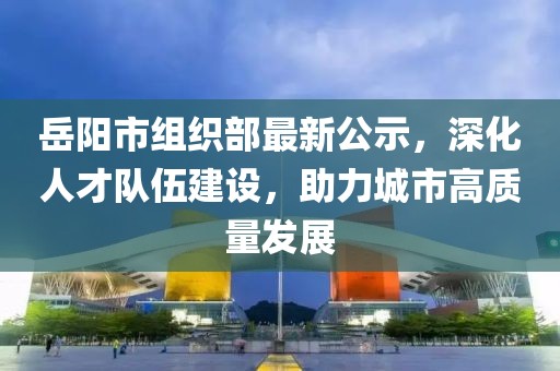 岳阳市组织部最新公示，深化人才队伍建设，助力城市高质量发展