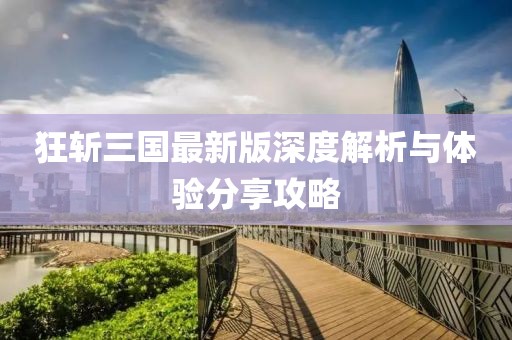 狂斩三国最新版深度解析与体验分享攻略