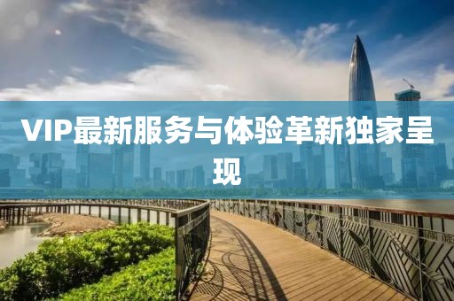 VIP最新服务与体验革新独家呈现