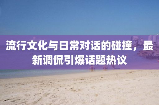流行文化与日常对话的碰撞，最新调侃引爆话题热议