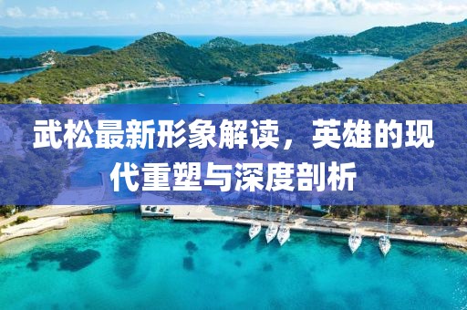 武松最新形象解读，英雄的现代重塑与深度剖析