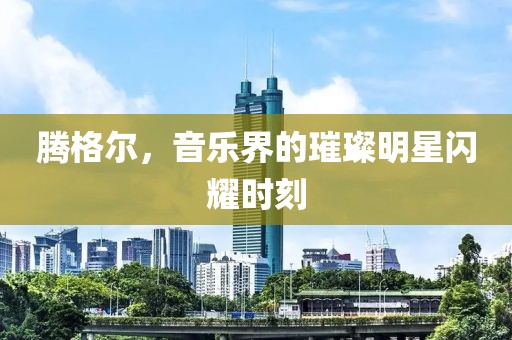 腾格尔，音乐界的璀璨明星闪耀时刻