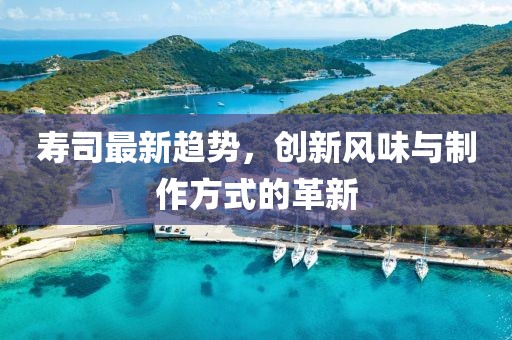 寿司最新趋势，创新风味与制作方式的革新