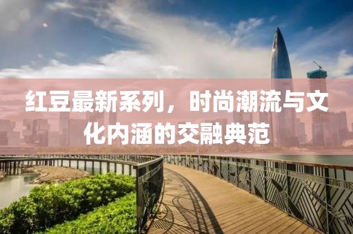红豆最新系列，时尚潮流与文化内涵的交融典范