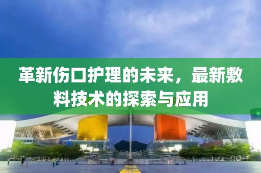 革新伤口护理的未来，最新敷料技术的探索与应用