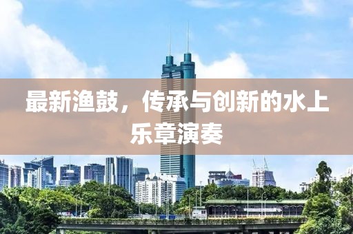 最新渔鼓，传承与创新的水上乐章演奏