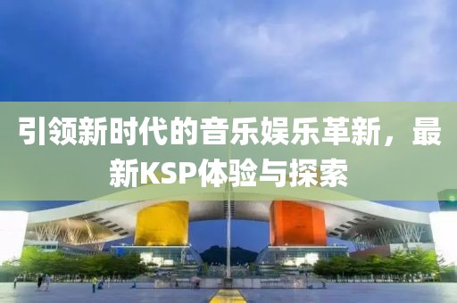 引领新时代的音乐娱乐革新，最新KSP体验与探索