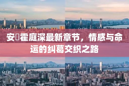 安笒霍庭深最新章节，情感与命运的纠葛交织之路