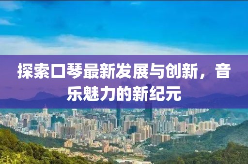探索口琴最新发展与创新，音乐魅力的新纪元