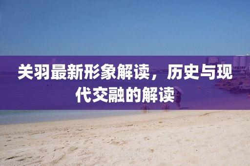 关羽最新形象解读，历史与现代交融的解读