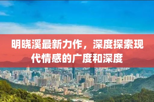 明晓溪最新力作，深度探索现代情感的广度和深度