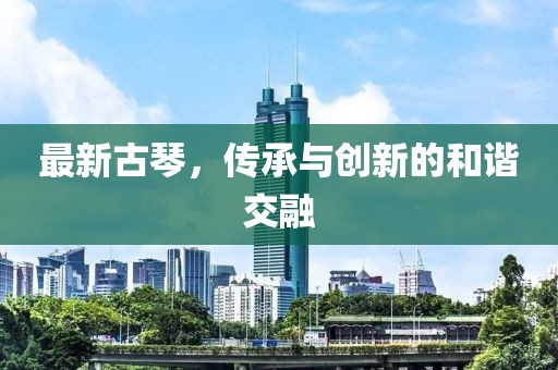 最新古琴，传承与创新的和谐交融