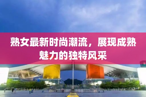 熟女最新时尚潮流，展现成熟魅力的独特风采