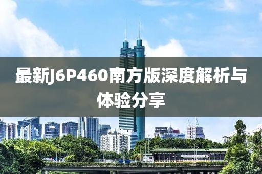 最新J6P460南方版深度解析与体验分享