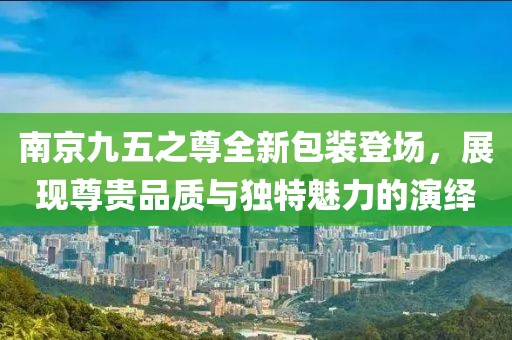 南京九五之尊全新包装登场，展现尊贵品质与独特魅力的演绎