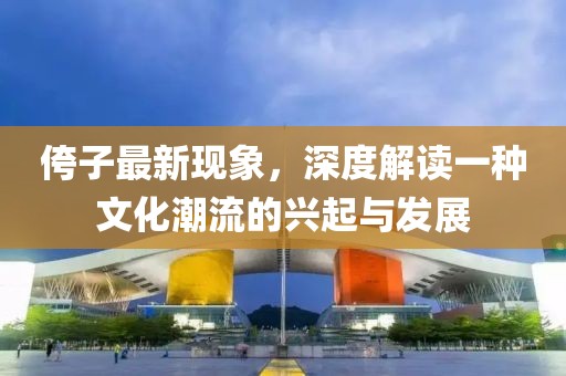 侉子最新现象，深度解读一种文化潮流的兴起与发展