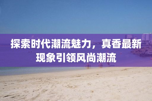 探索时代潮流魅力，真香最新现象引领风尚潮流