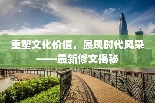重塑文化价值，展现时代风采——最新修文揭秘