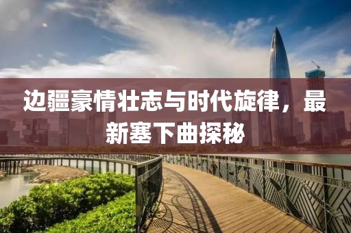 边疆豪情壮志与时代旋律，最新塞下曲探秘