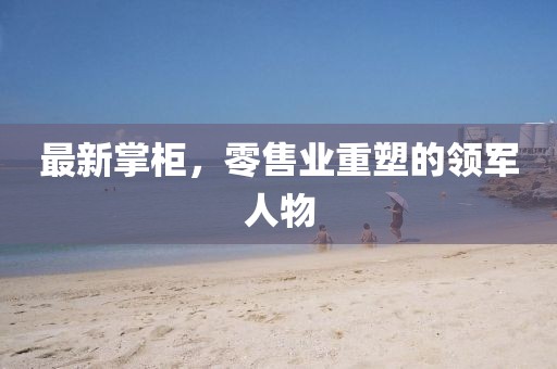 最新掌柜，零售业重塑的领军人物