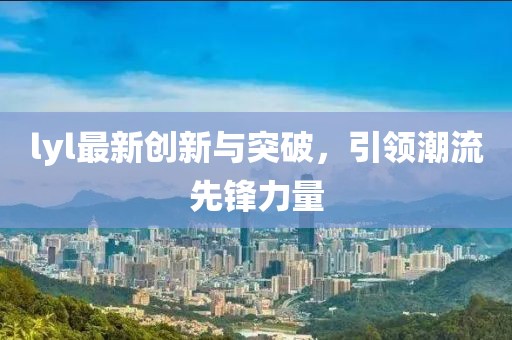 lyl最新创新与突破，引领潮流先锋力量